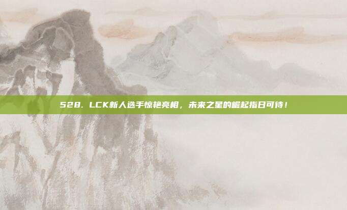 528. LCK新人选手惊艳亮相，未来之星的崛起指日可待！