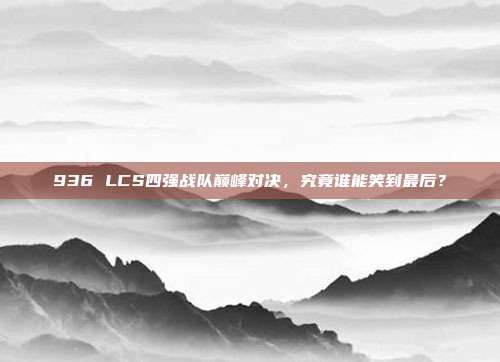 936 LCS四强战队巅峰对决，究竟谁能笑到最后？