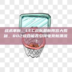 战术革新，LEC战队最新阵容大揭秘，802组合能否引领电竞新潮流？