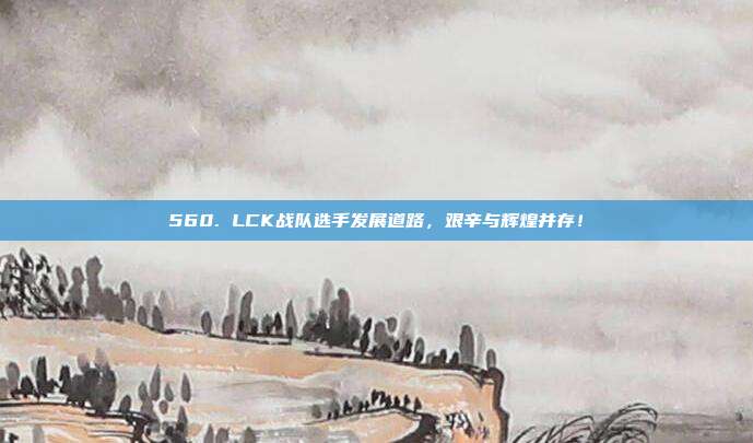 560. LCK战队选手发展道路，艰辛与辉煌并存！