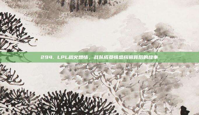 294. LPL战火燃情，战队成员情感纠葛背后的故事