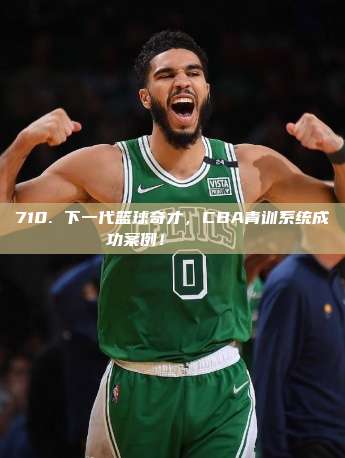 710. 下一代篮球奇才，CBA青训系统成功案例！👶🏀