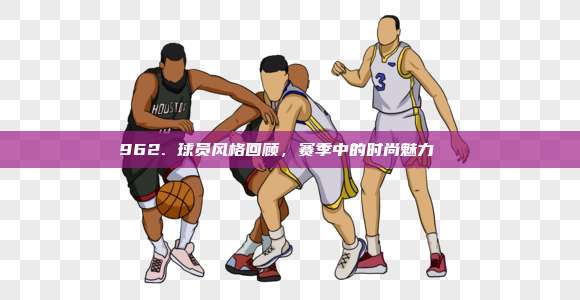 962. 球员风格回顾，赛季中的时尚魅力👟