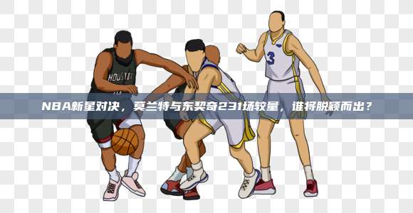 NBA新星对决，莫兰特与东契奇231场较量，谁将脱颖而出？