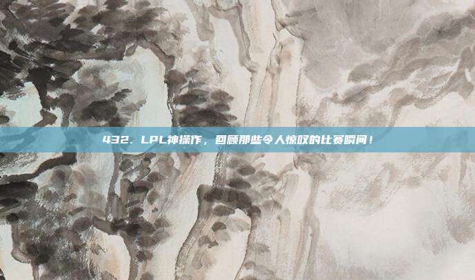 432. LPL神操作，回顾那些令人惊叹的比赛瞬间！