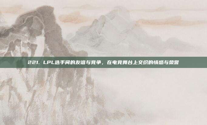 221. LPL选手间的友谊与竞争，在电竞舞台上交织的情感与荣誉