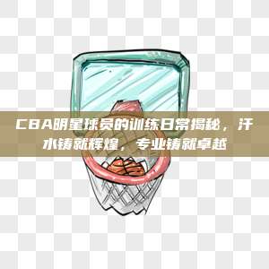 CBA明星球员的训练日常揭秘，汗水铸就辉煌，专业铸就卓越