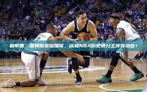 勒布朗·詹姆斯荣耀加冕，成就NBA历史得分王传奇地位！