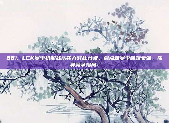 661. LCK赛季初期战队实力对比分析，盘点新赛季各路豪强，探寻竞争格局！