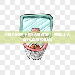 NBA历史上的经典对决，那些让人难以忘怀的时刻