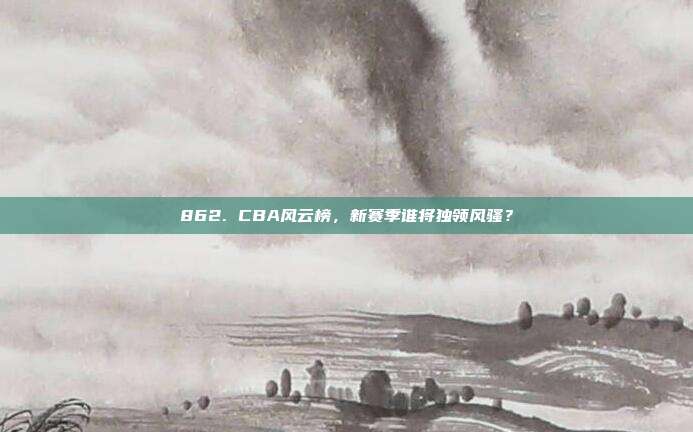 862. CBA风云榜，新赛季谁将独领风骚？