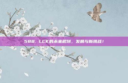 588. LCK的未来规划，发展与新挑战！