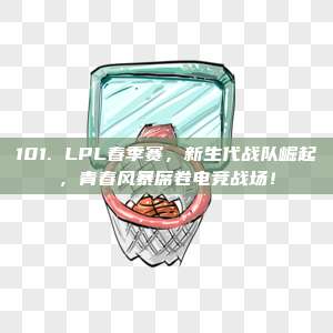 101. LPL春季赛，新生代战队崛起，青春风暴席卷电竞战场！