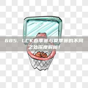 685. LCK春季赛与夏季赛的不同之处深度解析！