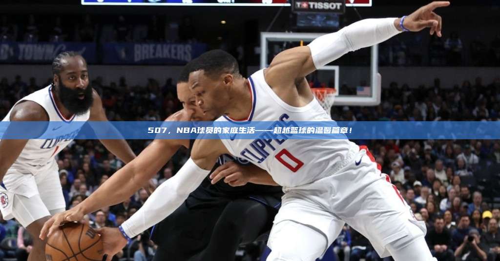 507，NBA球员的家庭生活——超越篮球的温馨篇章！