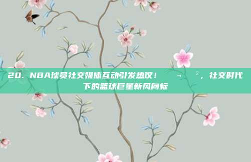 20. NBA球员社交媒体互动引发热议！💬📲，社交时代下的篮球巨星新风向标