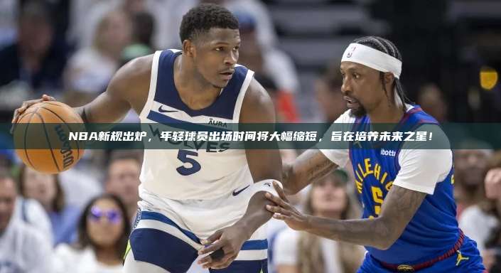 NBA新规出炉，年轻球员出场时间将大幅缩短，旨在培养未来之星！