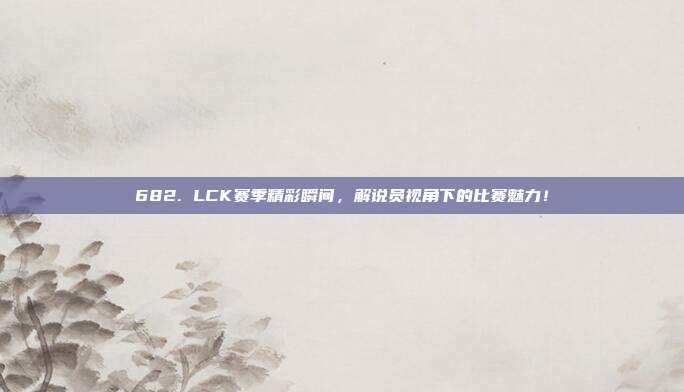 682. LCK赛季精彩瞬间，解说员视角下的比赛魅力！