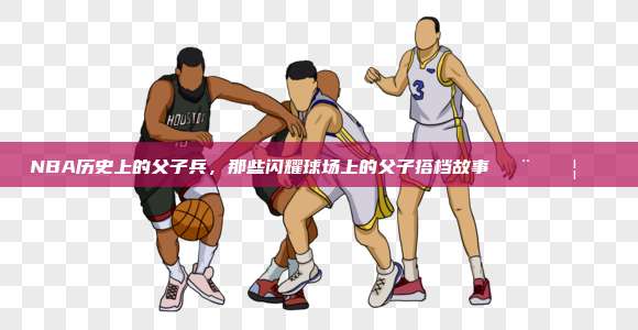 NBA历史上的父子兵，那些闪耀球场上的父子搭档故事👨‍👦🏀