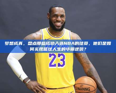 梦想成真，盘点那些成功入选NBA的球员，他们是如何实现篮球人生的华丽逆袭？