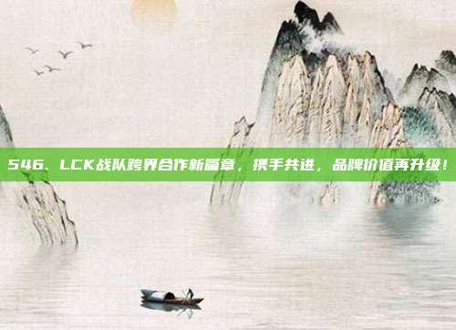 546. LCK战队跨界合作新篇章，携手共进，品牌价值再升级！