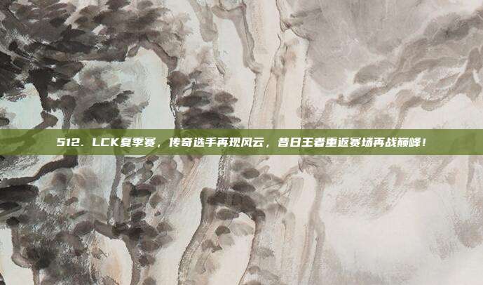 512. LCK夏季赛，传奇选手再现风云，昔日王者重返赛场再战巅峰！