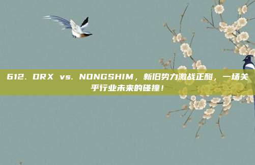 612. DRX vs. NONGSHIM，新旧势力激战正酣，一场关乎行业未来的碰撞！